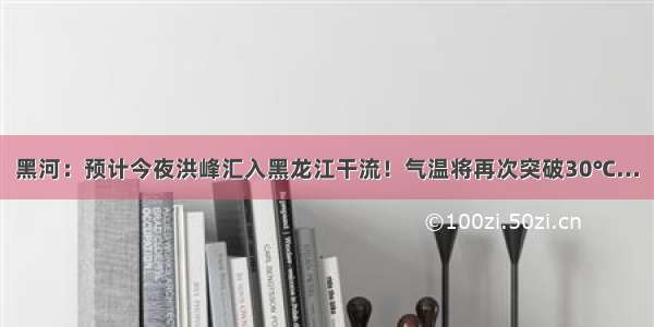 黑河：预计今夜洪峰汇入黑龙江干流！气温将再次突破30℃…