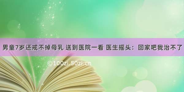 男童7岁还戒不掉母乳 送到医院一看 医生摇头：回家吧我治不了