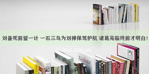 刘备死前留一计 一石三鸟为刘禅保驾护航 诸葛亮临终前才明白！