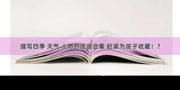 描写四季 天气 人物的成语合集 赶紧为孩子收藏！？