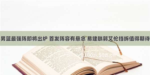 男篮最强阵即将出炉 首发阵容有悬念 易建联郭艾伦挡拆值得期待