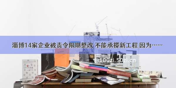 淄博14家企业被责令限期整改 不能承揽新工程 因为……