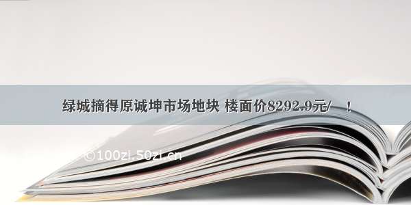 绿城摘得原诚坤市场地块 楼面价8292.9元/㎡！