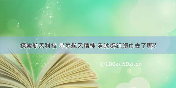 探索航天科技 寻梦航天精神 看这群红领巾去了哪？