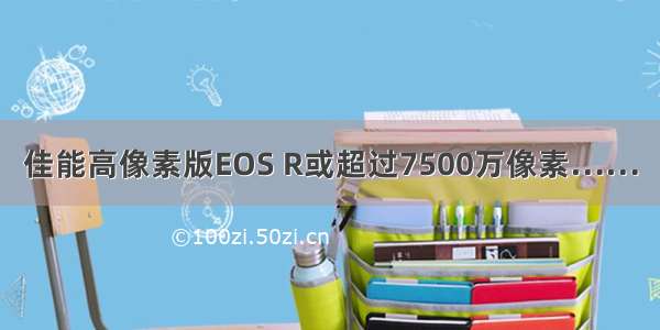 佳能高像素版EOS R或超过7500万像素……