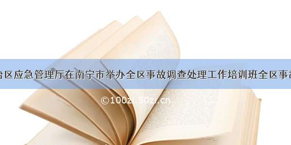 广西壮族自治区应急管理厅在南宁市举办全区事故调查处理工作培训班全区事故调查处理工