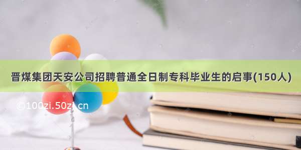 晋煤集团天安公司招聘普通全日制专科毕业生的启事(150人)