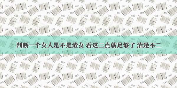 判断一个女人是不是渣女 看这三点就足够了 清楚不二