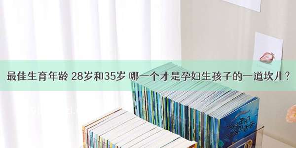 最佳生育年龄 28岁和35岁 哪一个才是孕妇生孩子的一道坎儿？