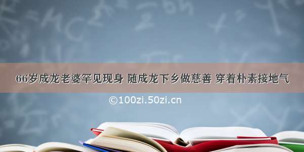 66岁成龙老婆罕见现身 随成龙下乡做慈善 穿着朴素接地气