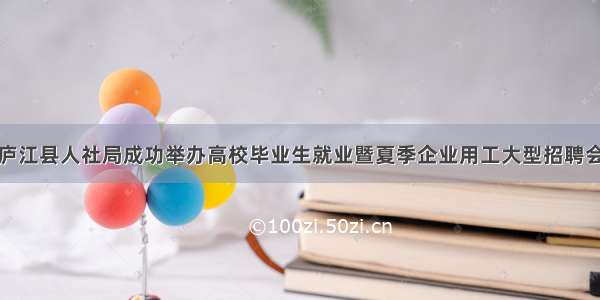 庐江县人社局成功举办高校毕业生就业暨夏季企业用工大型招聘会