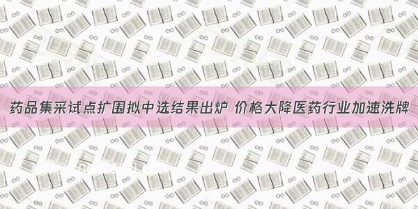 药品集采试点扩围拟中选结果出炉 价格大降医药行业加速洗牌