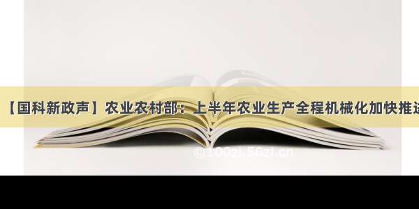 【国科新政声】农业农村部：上半年农业生产全程机械化加快推进