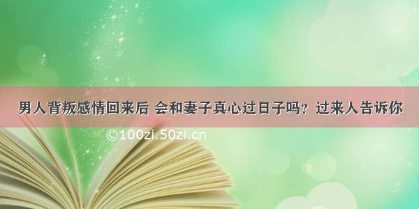 男人背叛感情回来后 会和妻子真心过日子吗？过来人告诉你