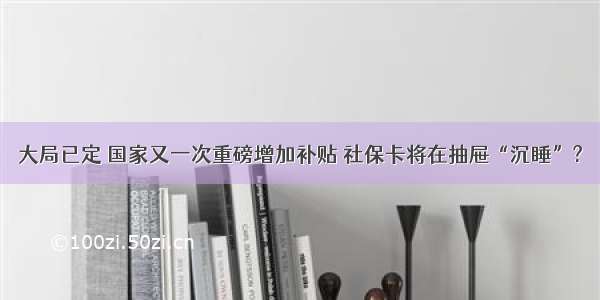 大局已定 国家又一次重磅增加补贴 社保卡将在抽屉“沉睡”?