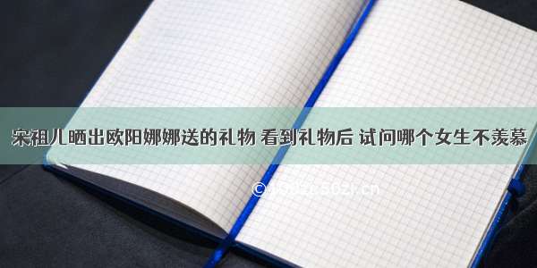 宋祖儿晒出欧阳娜娜送的礼物 看到礼物后 试问哪个女生不羡慕