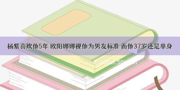 杨紫喜欢他5年 欧阳娜娜视他为男友标准 而他37岁还是单身