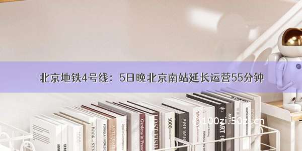 北京地铁4号线：5日晚北京南站延长运营55分钟