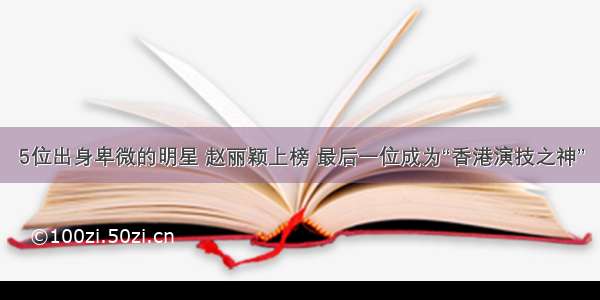 5位出身卑微的明星 赵丽颖上榜 最后一位成为“香港演技之神”