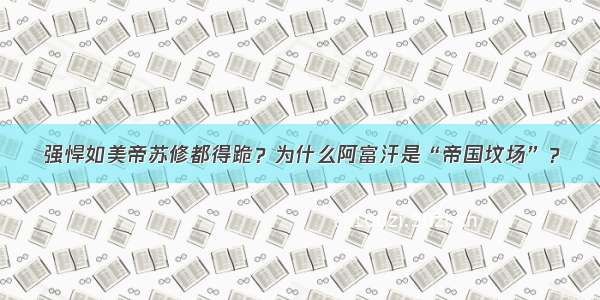 强悍如美帝苏修都得跪？为什么阿富汗是“帝国坟场”？