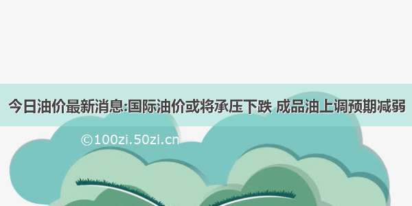 今日油价最新消息:国际油价或将承压下跌 成品油上调预期减弱