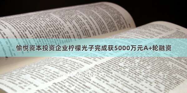 愉悦资本投资企业柠檬光子完成获5000万元A+轮融资