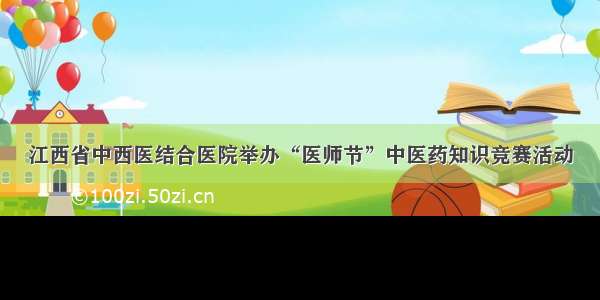 江西省中西医结合医院举办“医师节”中医药知识竞赛活动