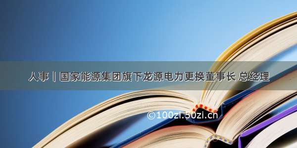 人事｜国家能源集团旗下龙源电力更换董事长 总经理