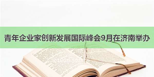 青年企业家创新发展国际峰会9月在济南举办