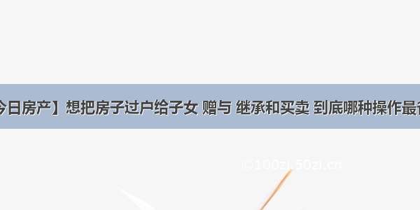 【今日房产】想把房子过户给子女 赠与 继承和买卖 到底哪种操作最省钱？