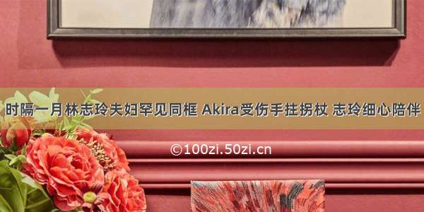 时隔一月林志玲夫妇罕见同框 Akira受伤手拄拐杖 志玲细心陪伴