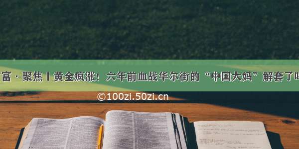 财富·聚焦丨黄金疯涨！六年前血战华尔街的“中国大妈”解套了吗？