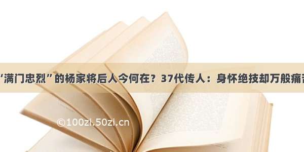 “满门忠烈”的杨家将后人今何在？37代传人：身怀绝技却万般痛苦