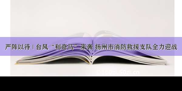 严阵以待 | 台风“利奇马”来袭 扬州市消防救援支队全力迎战