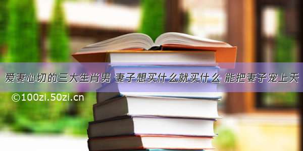 爱妻心切的三大生肖男 妻子想买什么就买什么 能把妻子宠上天