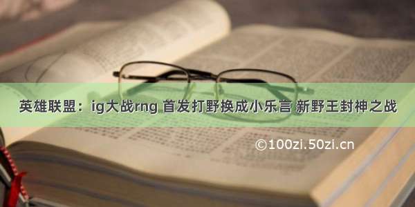 英雄联盟：ig大战rng 首发打野换成小乐言 新野王封神之战