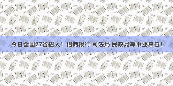 今日全国27省招人！招商银行 司法局 民政局等事业单位！