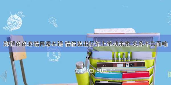 郑恺苗苗恋情再添石锤 情侣装出行车上举动亲密 关系不言而喻