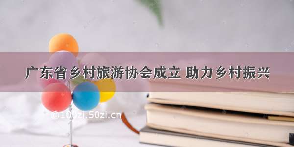 广东省乡村旅游协会成立 助力乡村振兴