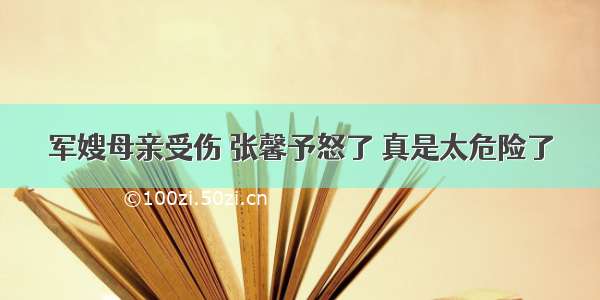 军嫂母亲受伤 张馨予怒了 真是太危险了