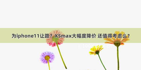 为iphone11让路？XSmax大幅度降价 还值得考虑么？