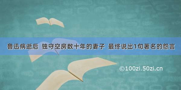 鲁迅病逝后  独守空房数十年的妻子  最终说出1句著名的怨言