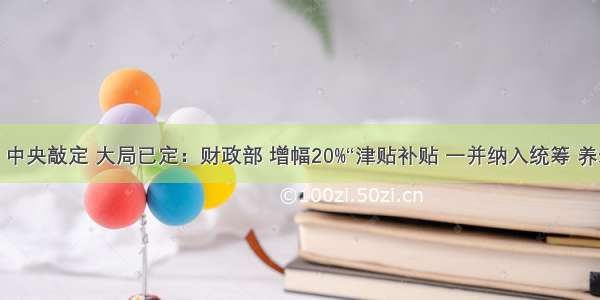 大局已定：中央敲定 大局已定：财政部 增幅20%“津贴补贴 一并纳入统筹 养老金翻两番