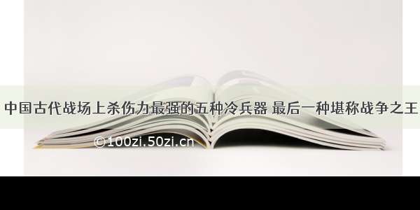 中国古代战场上杀伤力最强的五种冷兵器 最后一种堪称战争之王