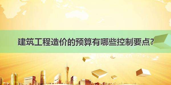 建筑工程造价的预算有哪些控制要点？