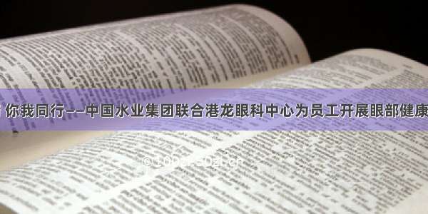 爱护眼睛 你我同行——中国水业集团联合港龙眼科中心为员工开展眼部健康检查活动