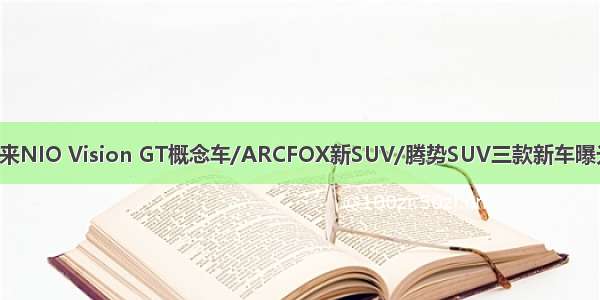 蔚来NIO Vision GT概念车/ARCFOX新SUV/腾势SUV三款新车曝光！