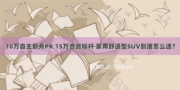 10万自主新秀PK 15万合资标杆 家用舒适型SUV到底怎么选？