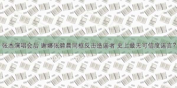 张杰演唱会后 谢娜张碧晨同框反击造谣者 史上最无可信度谣言？