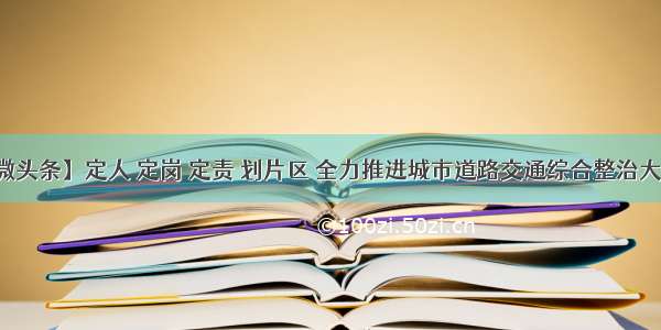 【微头条】定人 定岗 定责 划片区 全力推进城市道路交通综合整治大提升